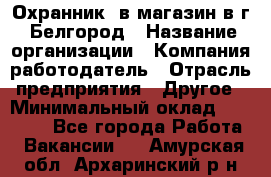 Охранник. в магазин в г. Белгород › Название организации ­ Компания-работодатель › Отрасль предприятия ­ Другое › Минимальный оклад ­ 11 000 - Все города Работа » Вакансии   . Амурская обл.,Архаринский р-н